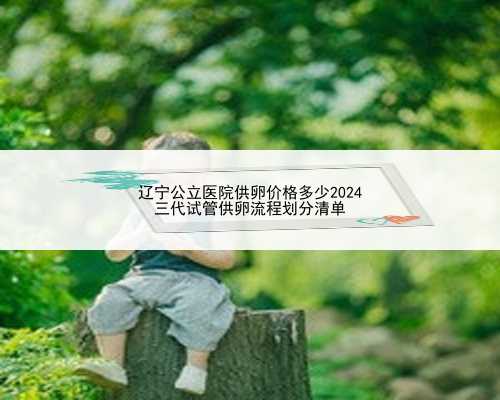 辽宁公立医院供卵价格多少2024
三代试管供卵流程划分清单